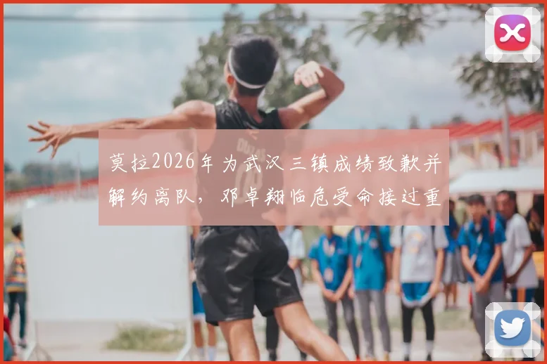 莫拉2026年为武汉三镇成绩致歉并解约离队，邓卓翔临危受命接过重担，背后细节解读
