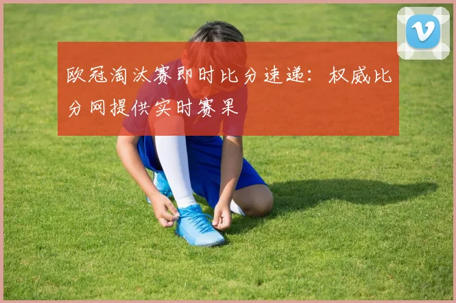 欧冠淘汰赛即时比分速递：权威比分网提供实时赛果