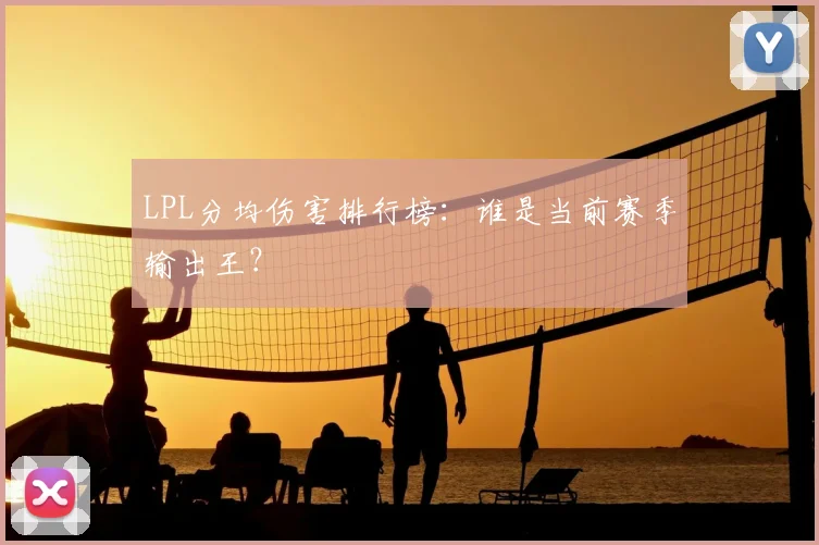 LPL分均伤害排行榜：谁是当前赛季输出王？