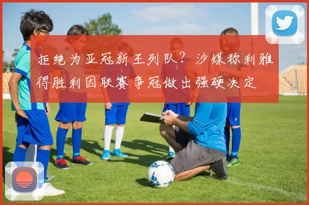 拒绝为亚冠新王列队？沙媒称利雅得胜利因联赛争冠做出强硬决定