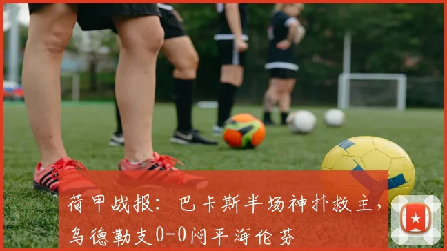 荷甲战报：巴卡斯半场神扑救主，乌德勒支0-0闷平海伦芬