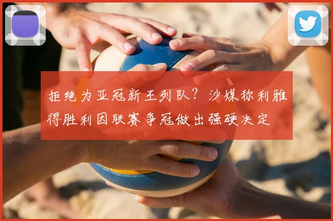 拒绝为亚冠新王列队？沙媒称利雅得胜利因联赛争冠做出强硬决定