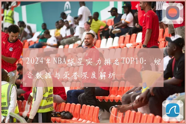 2024年NBA球星实力排名TOP10：综合数据与荣誉深度解析