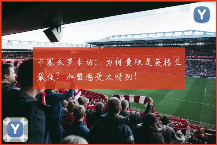 卡塞米罗专访：为何曼联是英格兰最佳？加盟感受太特别！