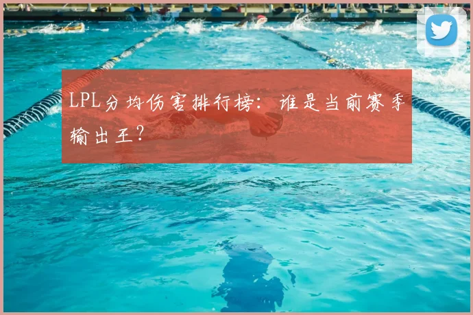 LPL分均伤害排行榜：谁是当前赛季输出王？