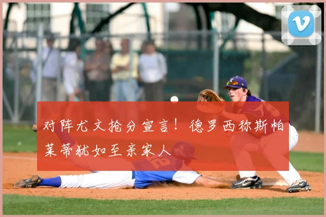 对阵尤文抢分宣言！德罗西称斯帕莱蒂犹如至亲家人