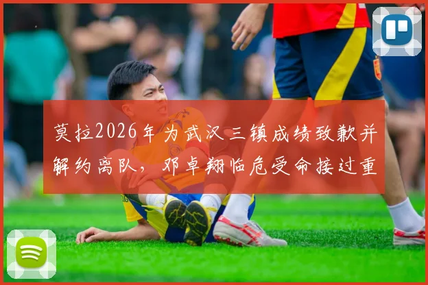 莫拉2026年为武汉三镇成绩致歉并解约离队，邓卓翔临危受命接过重担，背后细节解读